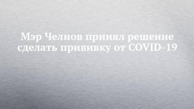 Мэр Челнов принял решение сделать прививку от COVID-19