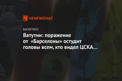 Ватутин: поражение от «Барселоны» остудит головы всем, кто видел ЦСКА в финале Евролиги