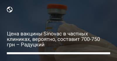Цена вакцины Sinovac в частных клиниках, вероятно, составит 700-750 грн – Радуцкий