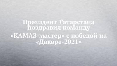 Президент Татарстана поздравил команду «КАМАЗ-мастер» с победой на «Дакаре-2021»