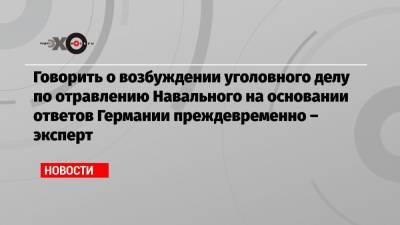 Говорить о возбуждении уголовного делу по отравлению Навального на основании ответов Германии преждевременно – эксперт