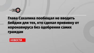 Глава Сахалина пообещал не вводить бейджи для тех, кто сделал прививку от коронавируса без одобрения самих граждан