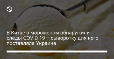 В Китае в мороженом обнаружили следы COVID-19 – сыворотку для него поставляла Украина