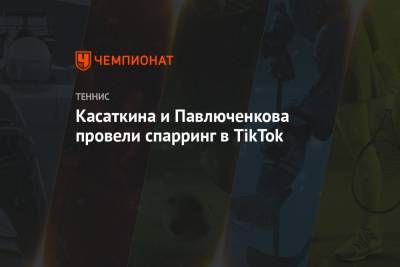 Касаткина и Павлюченкова провели спарринг в TikTok