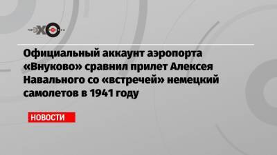 Официальный аккаунт аэропорта «Внуково» сравнил прилет Алексея Навального со «встречей» немецкий самолетов в 1941 году