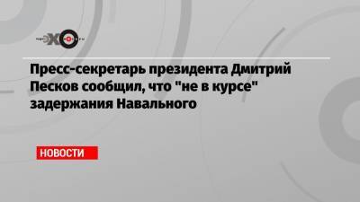 Пресс-секретарь президента Дмитрий Песков сообщил, что «не в курсе» задержания Навального