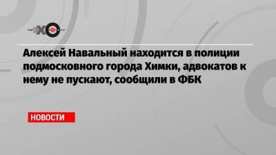 Алексей Навальный находится в полиции подмосковного города Химки, адвокатов к нему не пускают, сообщили в ФБК