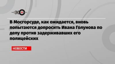 В Мосгорсуде, как ожидается, вновь попытаются допросить Ивана Голунова по делу против задерживавших его полицейских