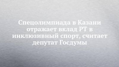 Спецолимпиада в Казани отражает вклад РТ в инклюзивный спорт, считает депутат Госдумы