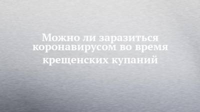 Можно ли заразиться коронавирусом во время крещенских купаний