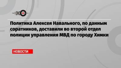 Политика Алексея Навального, по данным соратников, доставили во второй отдел полиции управления МВД по городу Химки
