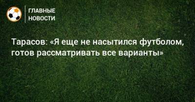 Тарасов: «Я еще не насытился футболом, готов рассматривать все варианты»