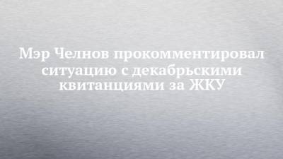 Мэр Челнов прокомментировал ситуацию с декабрьскими квитанциями за ЖКУ