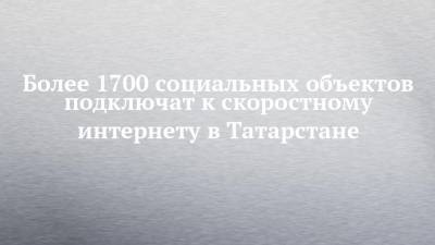 Более 1700 социальных объектов подключат к скоростному интернету в Татарстане