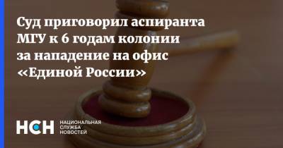 Суд приговорил аспиранта МГУ к 6 годам колонии за нападение на офис «Единой России»