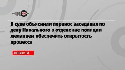 В суде объяснили перенос заседания по делу Навального в отделение полиции желанием обеспечить открытость процесса
