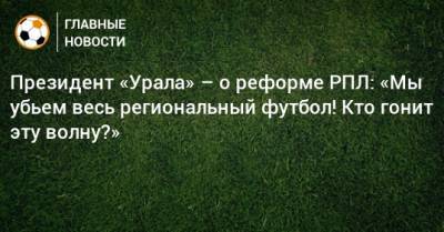 Президент «Урала» – о реформе РПЛ: «Мы убьем весь региональный футбол! Кто гонит эту волну?»