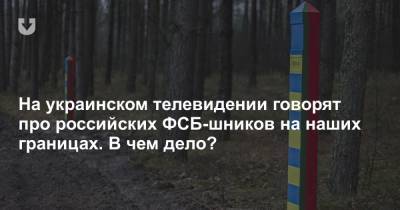 На украинском телевидении говорят про российских ФСБ-шников на наших границах. В чем дело?