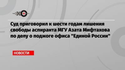 Суд приговорил к шести годам лишения свободы аспиранта МГУ Азата Мифтахова по делу о поджоге офиса «Единой России»