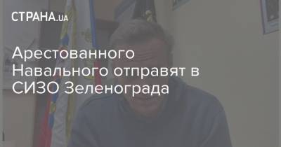 Арестованного Навального отправят в СИЗО Зеленограда