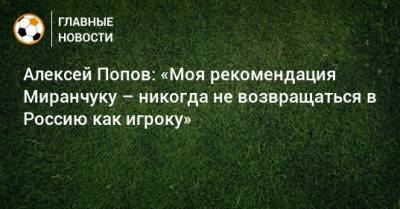Алексей Попов: «Моя рекомендация Миранчуку – никогда не возвращаться в Россию как игроку»
