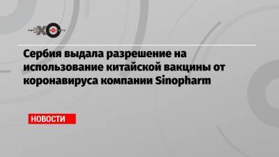 Сербия выдала разрешение на использование китайской вакцины от коронавируса компании Sinopharm