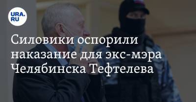 Силовики оспорили наказание для экс-мэра Челябинска Тефтелева