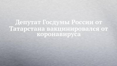 Депутат Госдумы России от Татарстана вакцинировался от коронавируса