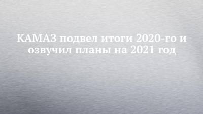 КАМАЗ подвел итоги 2020-го и озвучил планы на 2021 год