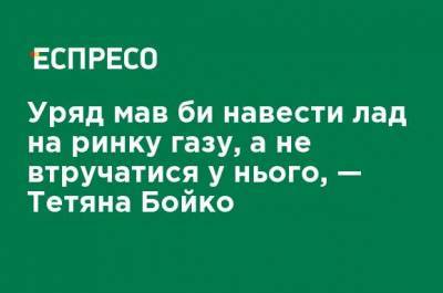 Правительство должно навести порядок на рынке газа, а не вмешиваться в него, - Татьяна Бойко