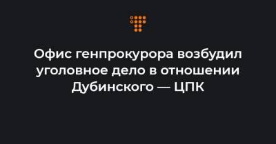 Офис генпрокурора возбудил уголовное дело в отношении Дубинского — ЦПК