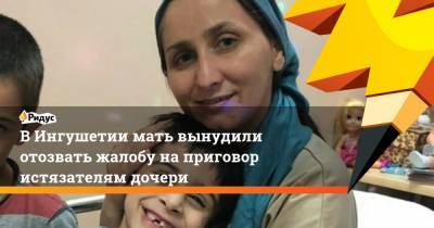 В Ингушетии мать вынудили отозвать жалобу на приговор истязателям дочери
