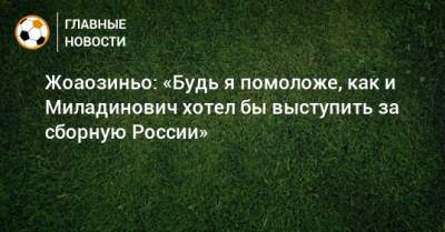 Жоаозиньо: «Будь я помоложе, как и Миладинович хотел бы выступить за сборную России»