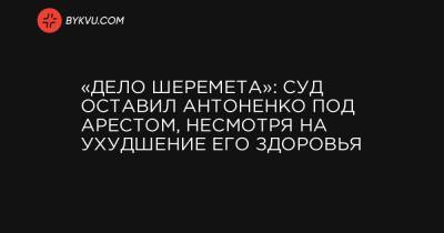 «Дело Шеремета»: суд оставил Антоненко под арестом, несмотря на ухудшение его здоровья