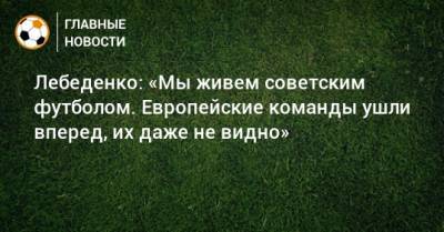 Лебеденко: «Мы живем советским футболом. Европейские команды ушли вперед, их даже не видно»