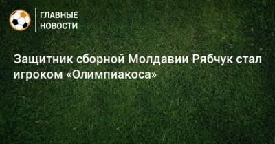 Защитник сборной Молдавии Рябчук стал игроком «Олимпиакоса»