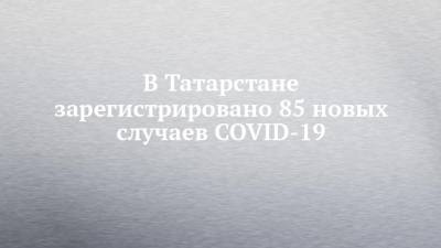 В Татарстане зарегистрировано 85 новых случаев COVID-19