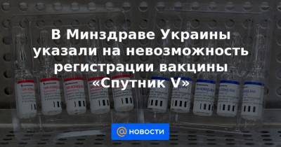 В Минздраве Украины указали на невозможность регистрации вакцины «Спутник V»