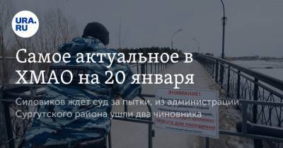 Самое актуальное в ХМАО на 20 января. Силовиков ждет суд за пытки, из администрации Сургутского района ушли два чиновника