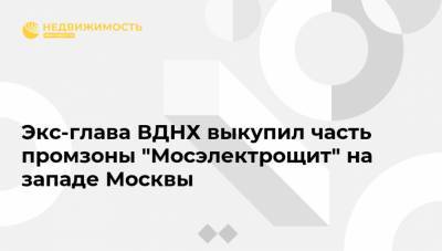 Экс-глава ВДНХ выкупил часть промзоны "Мосэлектрощит" на западе Москвы
