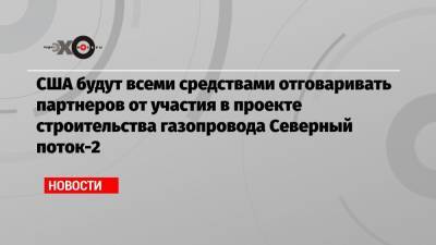 США будут всеми средствами отговаривать партнеров от участия в проекте строительства газопровода Северный поток-2