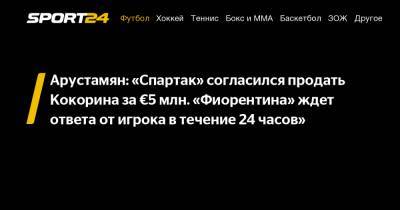 Арустамян: "Спартак" согласился продать Кокорина за €5 млн. "Фиорентина" ждет ответа от игрока в течение 24 часов"