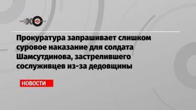Прокуратура запрашивает слишком суровое наказание для солдата Шамсутдинова, застрелившего сослуживцев из-за дедовщины