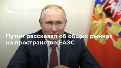 Путин рассказал об общих рынках на пространстве ЕАЭС