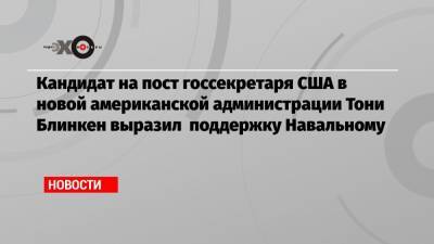 Кандидат на пост госсекретаря США в новой американской администрации Тони Блинкен выразил поддержку Навальному