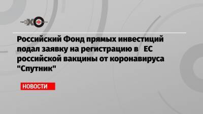 Российский Фонд прямых инвестиций подал заявку на регистрацию в ЕС российской вакцины от коронавируса «Спутник»