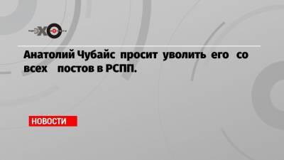 Анатолий Чубайс просит уволить его со всех постов в РСПП.