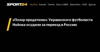 «Позор предателю». Украинского футболиста Нойока осудили за переезд в Россию