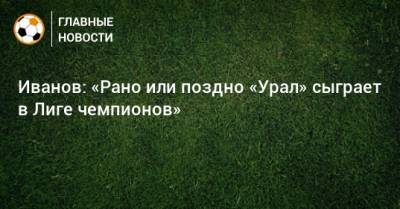 Иванов: «Рано или поздно «Урал» сыграет в Лиге чемпионов»