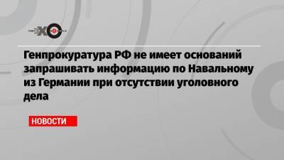 Генпрокуратура РФ не имеет оснований запрашивать информацию по Навальному из Германии при отсутствии уголовного дела